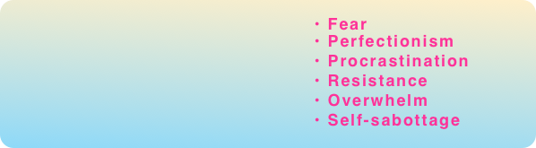                                                                                                
                                                   • Fear
                                                   • Perfectionism
                                                   • Procrastination
                                                   • Resistance
                                                   • Overwhelm
                                                   • Self-sabottage
